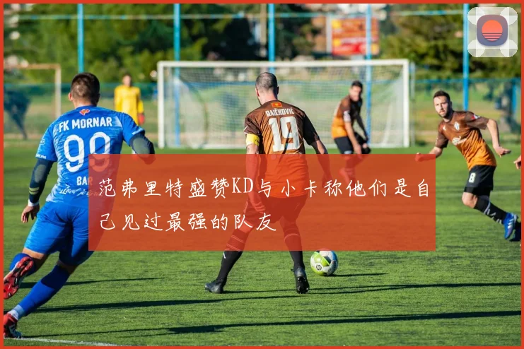 范弗里特盛赞KD与小卡称他们是自己见过最强的队友