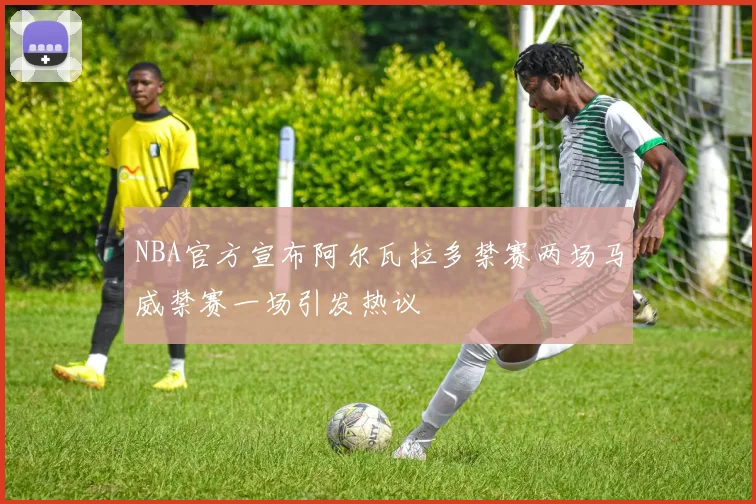 NBA官方宣布阿尔瓦拉多禁赛两场马威禁赛一场引发热议