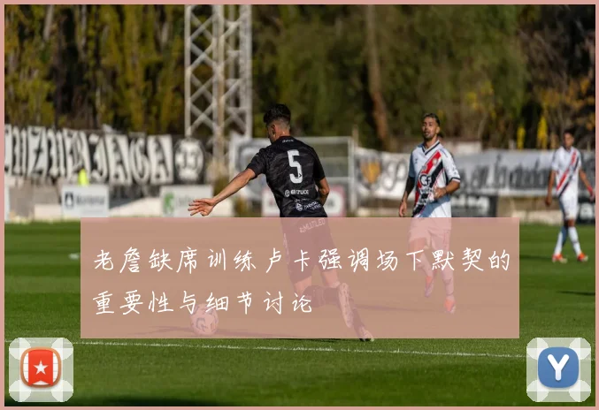 老詹缺席训练卢卡强调场下默契的重要性与细节讨论