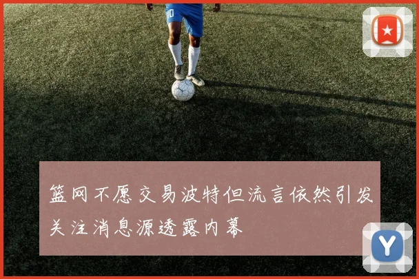 篮网不愿交易波特但流言依然引发关注消息源透露内幕