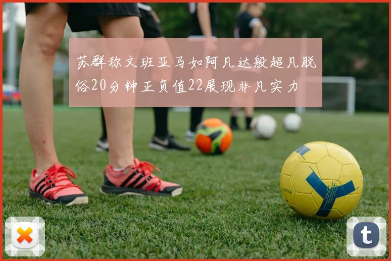 苏群称文班亚马如阿凡达般超凡脱俗20分钟正负值22展现非凡实力