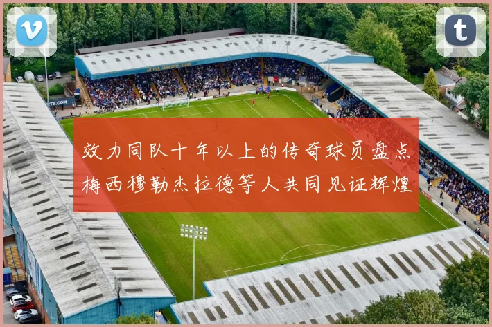 效力同队十年以上的传奇球员盘点梅西穆勒杰拉德等人共同见证辉煌岁月
