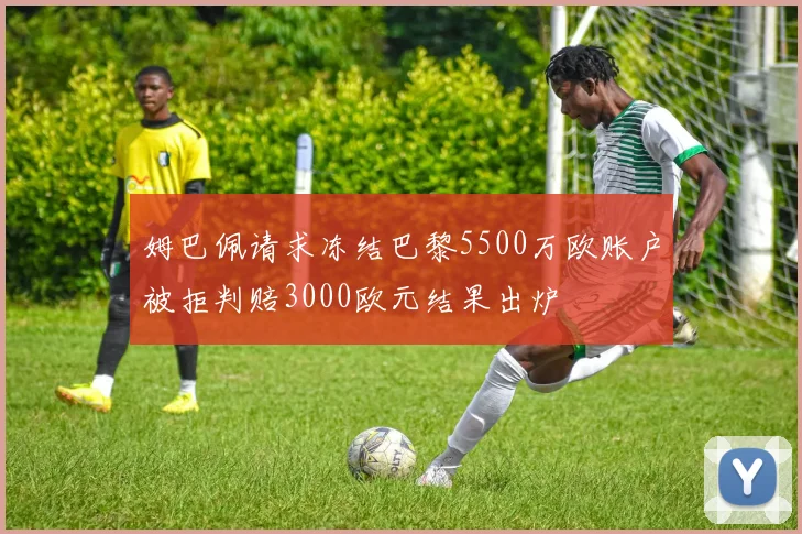 姆巴佩请求冻结巴黎5500万欧账户被拒判赔3000欧元结果出炉