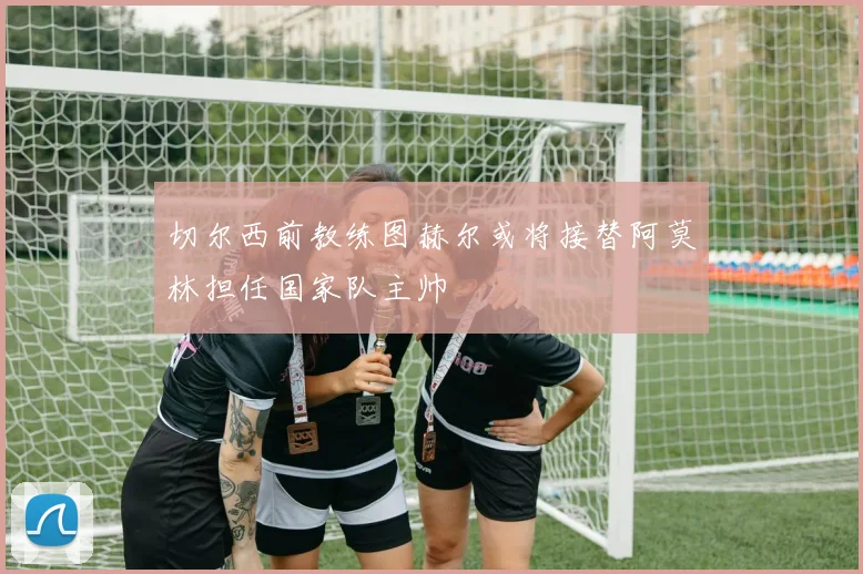 切尔西前教练图赫尔或将接替阿莫林担任国家队主帅