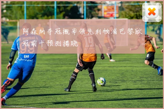 阿森纳夺冠概率领先利物浦巴黎欧冠前十预测揭晓