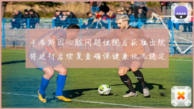 卡洛斯因心脏问题住院后获准出院将进行后续复查确保健康状况稳定