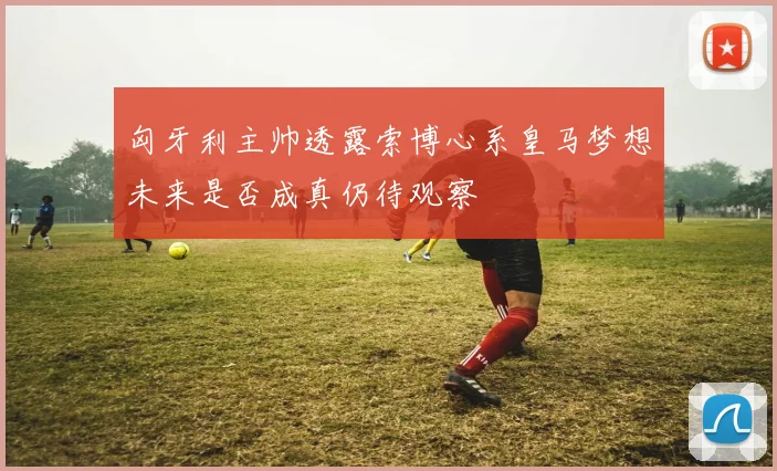 匈牙利主帅透露索博心系皇马梦想未来是否成真仍待观察