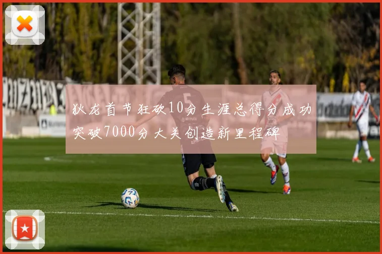 狄龙首节狂砍10分生涯总得分成功突破7000分大关创造新里程碑