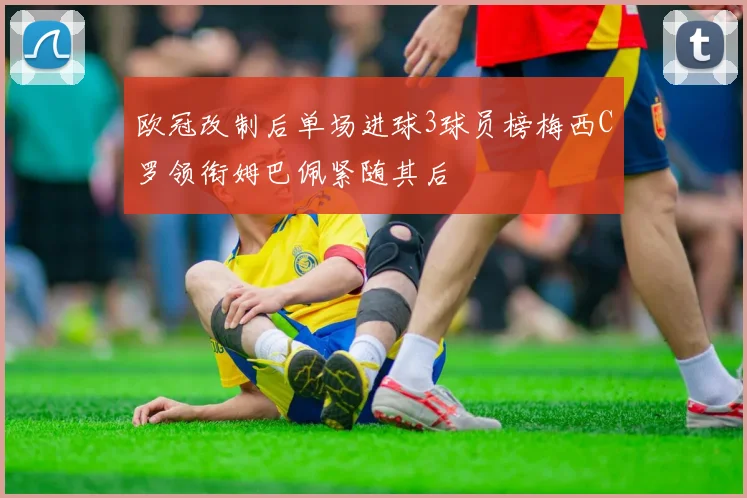 欧冠改制后单场进球3球员榜梅西C罗领衔姆巴佩紧随其后