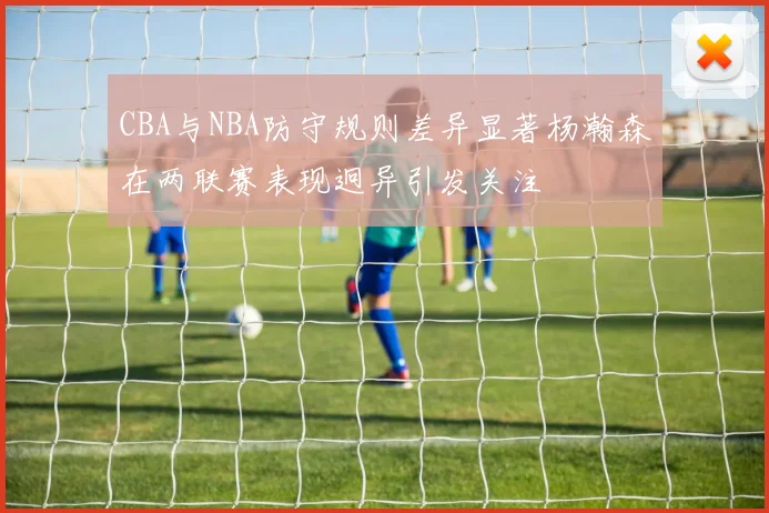 CBA与NBA防守规则差异显著杨瀚森在两联赛表现迥异引发关注