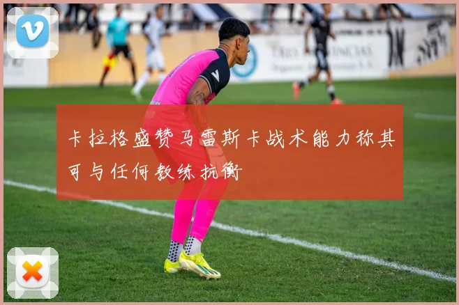 卡拉格盛赞马雷斯卡战术能力称其可与任何教练抗衡