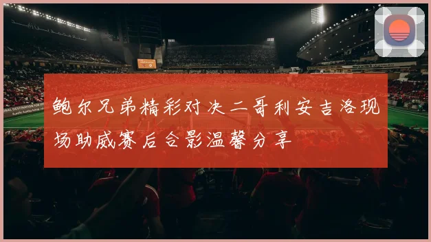 鲍尔兄弟精彩对决二哥利安吉洛现场助威赛后合影温馨分享