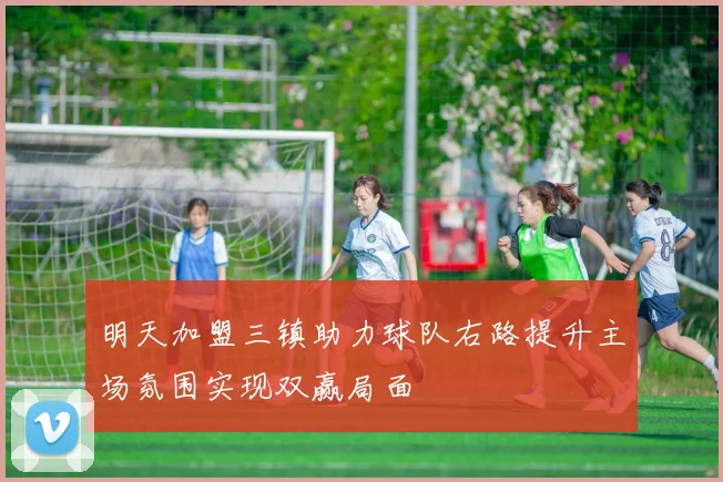 明天加盟三镇助力球队右路提升主场氛围实现双赢局面