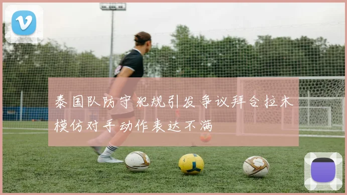 泰国队防守犯规引发争议拜合拉木模仿对手动作表达不满