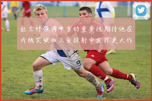 杜兰特强调申京的重要性期待他在内线突破和三分投射中发挥更大作用
