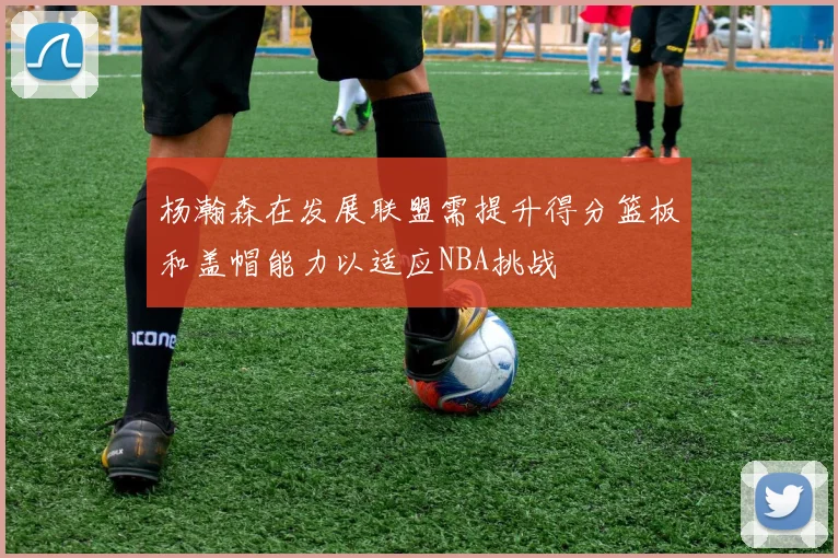 杨瀚森在发展联盟需提升得分篮板和盖帽能力以适应NBA挑战