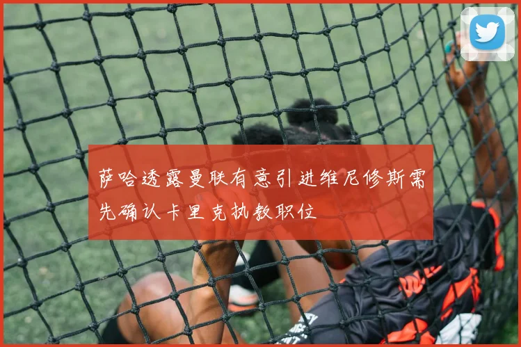 萨哈透露曼联有意引进维尼修斯需先确认卡里克执教职位