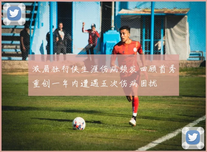 浓眉独行侠生涯伤病频发回顾首秀重创一年内遭遇五次伤病困扰