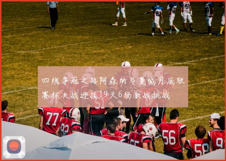 四线争冠之路阿森纳与曼城月底联赛杯决战迎接19天6场激战挑战
