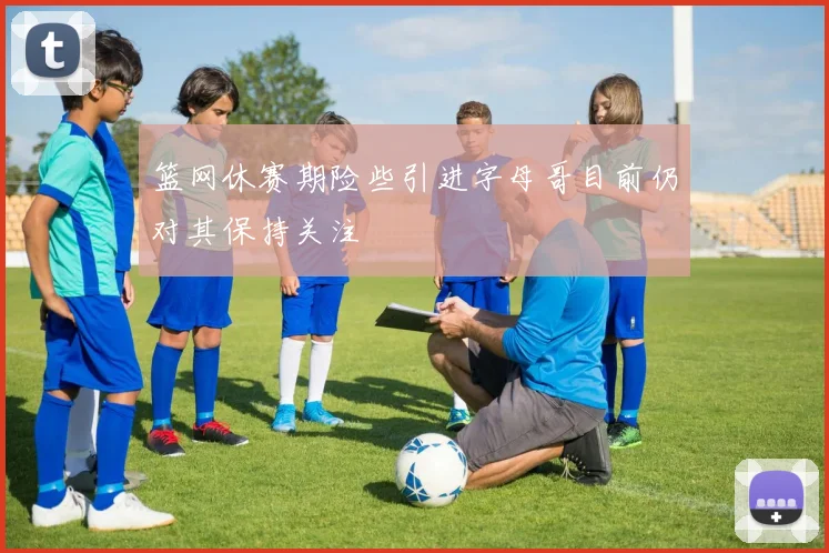 篮网休赛期险些引进字母哥目前仍对其保持关注