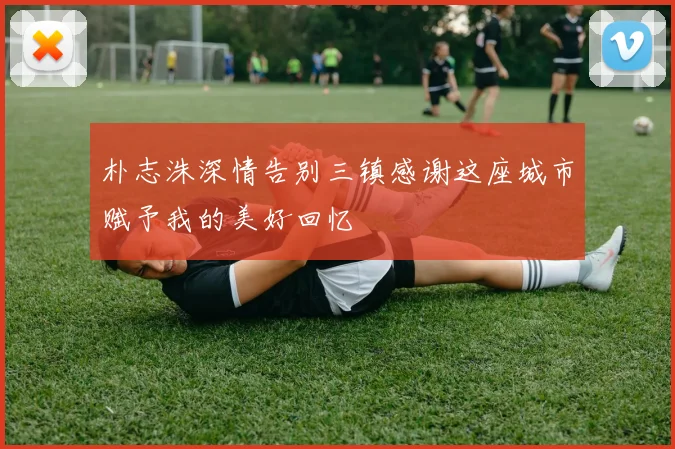 朴志洙深情告别三镇感谢这座城市赋予我的美好回忆