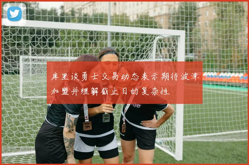 库里谈勇士交易动态表示期待波津加盟并理解截止日的复杂性