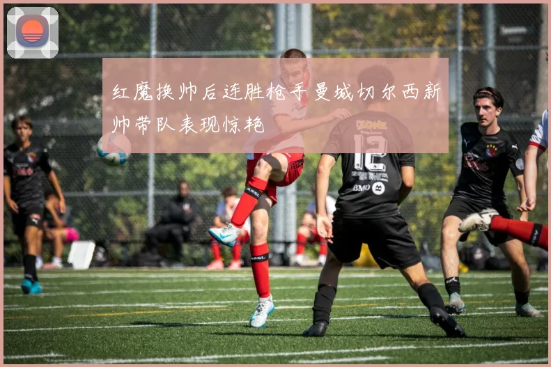 红魔换帅后连胜枪手曼城切尔西新帅带队表现惊艳