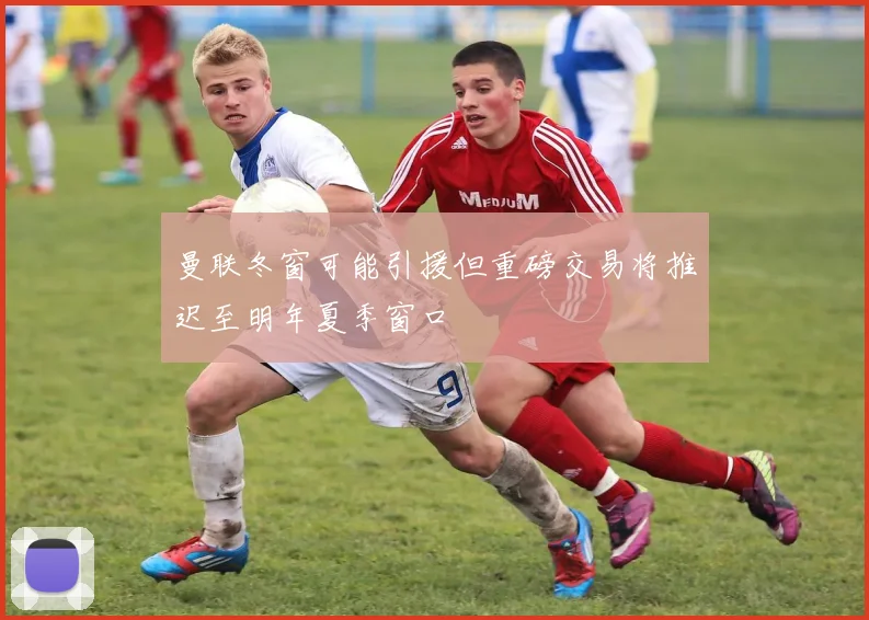 曼联冬窗可能引援但重磅交易将推迟至明年夏季窗口