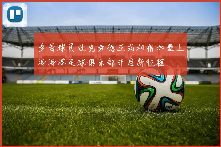 多哥球员让克劳德正式租借加盟上海海港足球俱乐部开启新征程