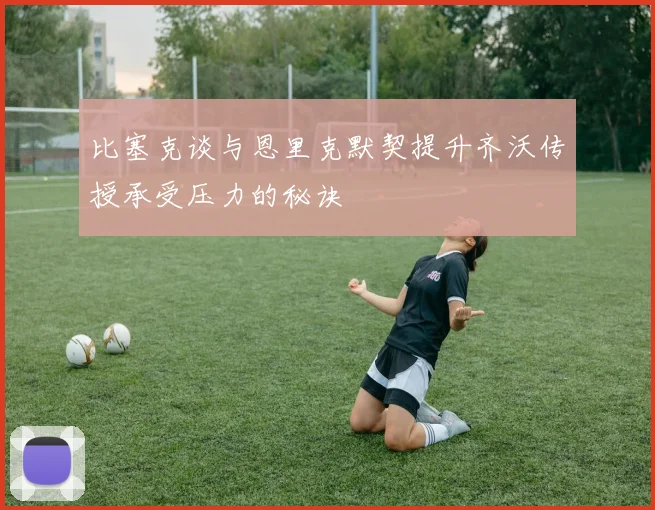 比塞克谈与恩里克默契提升齐沃传授承受压力的秘诀