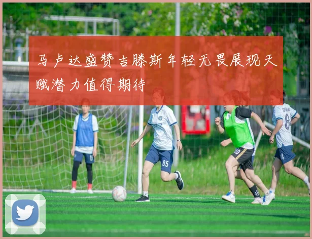 马卢达盛赞吉滕斯年轻无畏展现天赋潜力值得期待