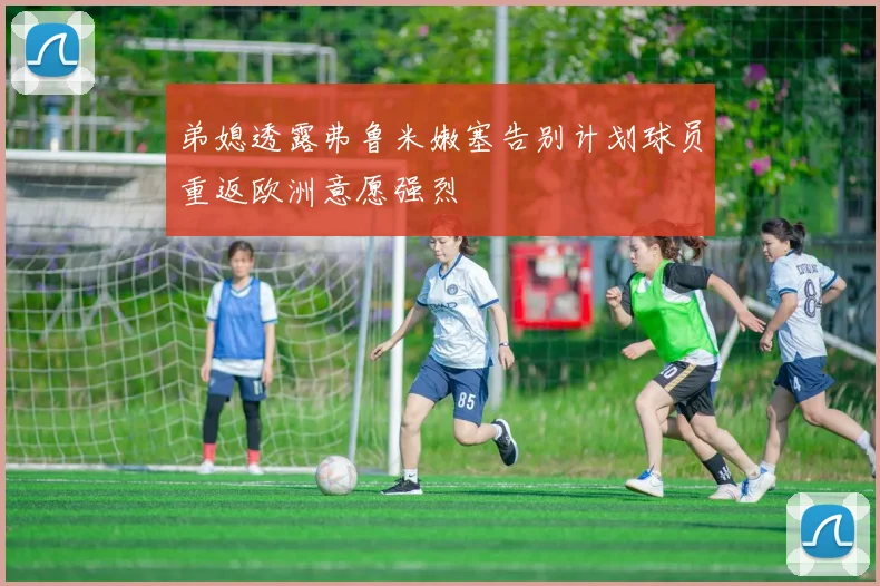 弟媳透露弗鲁米嫩塞告别计划球员重返欧洲意愿强烈